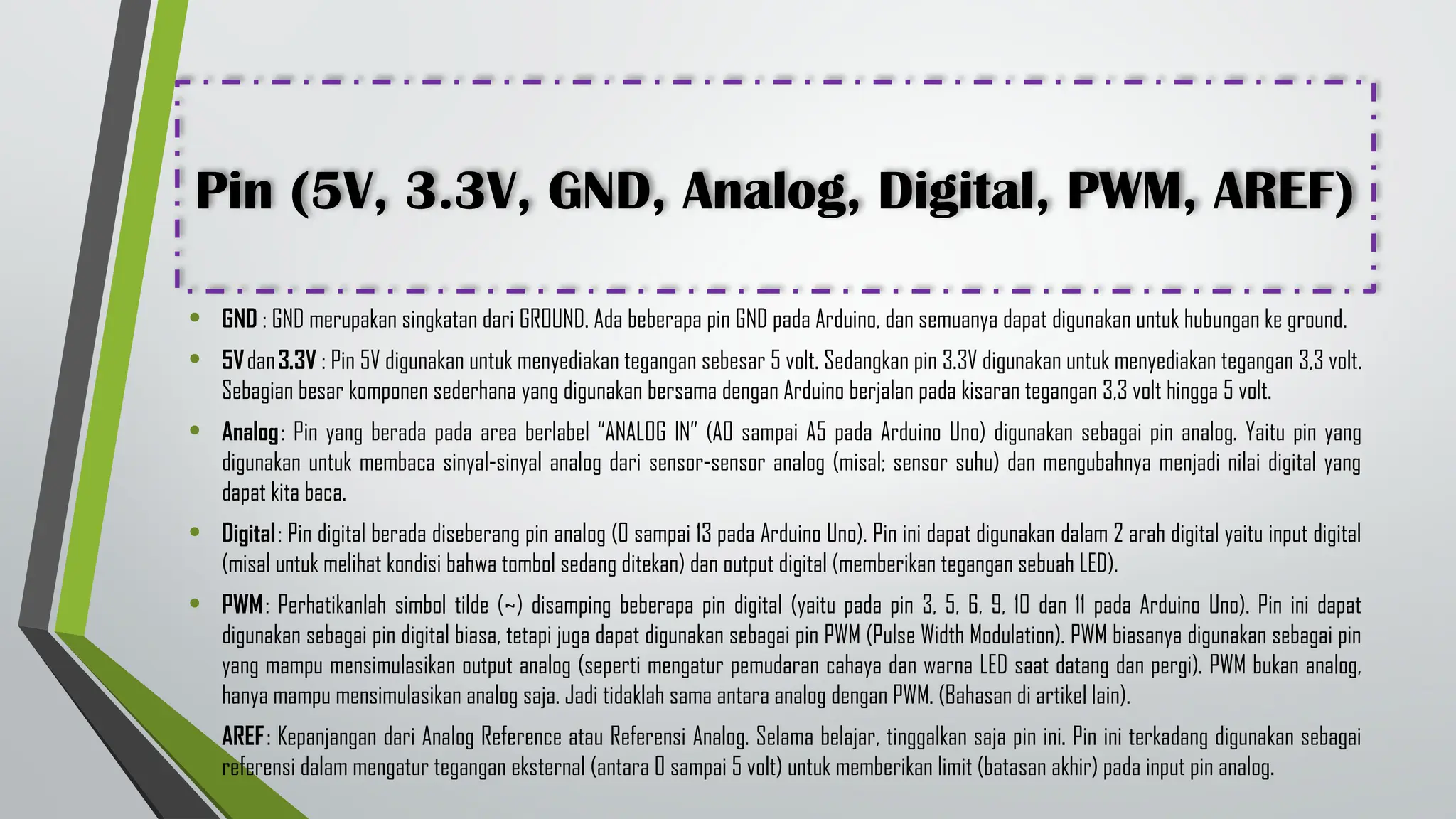 Pin (5V, 3.3V, GND, Analog, Digital, PWM, AREF)
• GND : GND merupakan singkatan dari GROUND. Ada beberapa pin GND pada Arduino, dan semuanya dapat digunakan untuk hubungan ke ground.
• 5Vdan3.3V : Pin 5V digunakan untuk menyediakan tegangan sebesar 5 volt. Sedangkan pin 3.3V digunakan untuk menyediakan tegangan 3,3 volt.
Sebagian besar komponen sederhana yang digunakan bersama dengan Arduino berjalan pada kisaran tegangan 3,3 volt hingga 5 volt.
• Analog: Pin yang berada pada area berlabel “ANALOG IN” (A0 sampai A5 pada Arduino Uno) digunakan sebagai pin analog. Yaitu pin yang
digunakan untuk membaca sinyal-sinyal analog dari sensor-sensor analog (misal; sensor suhu) dan mengubahnya menjadi nilai digital yang
dapat kita baca.
• Digital: Pin digital berada diseberang pin analog (0 sampai 13 pada Arduino Uno). Pin ini dapat digunakan dalam 2 arah digital yaitu input digital
(misal untuk melihat kondisi bahwa tombol sedang ditekan) dan output digital (memberikan tegangan sebuah LED).
• PWM: Perhatikanlah simbol tilde (~) disamping beberapa pin digital (yaitu pada pin 3, 5, 6, 9, 10 dan 11 pada Arduino Uno). Pin ini dapat
digunakan sebagai pin digital biasa, tetapi juga dapat digunakan sebagai pin PWM (Pulse Width Modulation). PWM biasanya digunakan sebagai pin
yang mampu mensimulasikan output analog (seperti mengatur pemudaran cahaya dan warna LED saat datang dan pergi). PWM bukan analog,
hanya mampu mensimulasikan analog saja. Jadi tidaklah sama antara analog dengan PWM. (Bahasan di artikel lain).
• AREF: Kepanjangan dari Analog Reference atau Referensi Analog. Selama belajar, tinggalkan saja pin ini. Pin ini terkadang digunakan sebagai
referensi dalam mengatur tegangan eksternal (antara 0 sampai 5 volt) untuk memberikan limit (batasan akhir) pada input pin analog.
 
