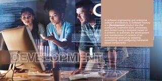 DEVELOPMENT
In software engineering and enterprise
software architecture, a Software Factory
is a Development product line that
conﬁgures, extensive tools, processes,
and content using a template based on
a schema. to automate the development
and maintenance of variants of an
archetypical product by adapting,
assembling, and conﬁguring framework
based components.
 