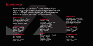 After more than four decades of numerous experiences,
our ﬁrm is proud to recognize a selected group of enterprises
clients in diﬀerent business disciplines, who are our proud
patrimony of clients, domesticly and internationally.
INSURANCE
Seguros Provincial – Mexico
Sudamericana – Colombia
Grupo Mancheno – Ecuador
Bancor Seguros - Brazil
CALL CENTERS
Galileo – England
System One – USA
Gabriel – France
Sabre – USA
CONSTRUCTION
FCC – Spain
ICA – Mexico
Odebretch - Brazil
ACS – Spain
INFORMATICS
SafeNet – USA
Technology Ventures - USA
Videcom - England
Microsystems – USA
Grupo TBS - Spain
Eﬁci Consulting - USA
NetEye – Brazil
SITA - France
RETAIL
Grupo La Favorita – Ecuador
Gigante - Mexico
Carrefour – Brazil
Carulla – Colombia
Falabella - Chile
CALL CENTERS
Galileo – England
System One – USA
Gabriel – France
Sabre – USA
CONSTRUCTION
FCC – Spain
ICA – Mexico
Odebretch - Brazil
ACS – Spain
EDITORIALS
Carvajal & Cia. – Colombia
Editorial Atlántida – Argentina
Editorial Televisa - México
Editorial Recreio – Brasil
Editorial Planeta -Spain
Experience
 