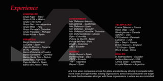 At a time when companies across the globe arerelentlessly striving to compete better,
move faster,and ght harder, leading organizations acrossvariousindustries are eager
to make theirbusinesses stronger with these organizations is where we are committed
CORPORATE
Grupo Algar – Brasil
Grupo IUSA – México
Grupo Télex Chile
Grupo San Luis – Argentina
Grupo Wise – Perú
Grupo Carvajal – Colombia
Grupo Papelaco – Portugal
Grupo Aﬁnsa – Spain
FINANCIAL
Banco Sudamericano
La Caixa – Spain
Caja de Ahorros – Panamá
BITAL – México
Banco Pichincha – Ecuador
Banco Ganadero – Colombia
Banco Santa Cruz – Bolivia
Banco Rio – Argentina
Caja de Madrid – Spain
Banco de Crédito – Perú
GOVERNMENT
Min. Defensa – México
Min.Defensa – Guatemala
Min. Defensa – Spain
Min. Defensa – Ecuador
Min. Defensa Colombia - Colombia
Min. Defensa México - México
Dijin – Colombia
Policía de Madrid - Spain
Policía del Perú - Perú
DANE – Colombia
FAE – Ecuador
ENERGY
Grupo Repsol – Spain
Harken Group – USA
CEPE – Ecuador
YPF – Argentina
Repsol - Spain
HEALTH
H. Metropolitano – Ecuador
Jackson Memorial - USA
Clínica Shaio – Colombia
Hospital Rawson – Argentina
TECHNOLOGY
France Telecom – France
Racal Milgo – USA
Westinghouse – Canada
SafeNet – USA
CR Systems – Denmark
Cabletron – USA
IBM – Brazil – France
British Telecom – England
TBS Grupo – Spain
Wonk Group - China
Experience
 