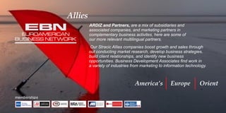 Allies
America’s Europe Orient
memberships
ARDIZ and Partners, are a mix of subsidiaries and
associated companies, and marketing partners in
complementary business activites, here are some of
our more relevant multilingual partners.
Our Stracic Allies companies boost growth and sales through
out conducting market research, develop business strategies,
build client relationships, and identify new business
opportunities. Business Development Associates ﬁnd work in
a variety of industries from marketing to information technology.
EUROAMERICAN
BUSINESS NETWORK
N
EB
 