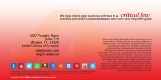 Copyright © 2020 ARDIZ and Partners. All rights reserved
© 2020 ARDIZ and Partners LLC, a Delaware company and the U.S. member ﬁrm of the ARDIZ network of independent member
ﬁrms aﬃliated with ARDIZ International Cooperative (ARDIZ International"), All rights reserved.The ARDIZ name and logo are
registered trademarks or trademarks of ARDIZ International.
1227 Fairlake Trace
Suite 710
Weston, FL. 33326
United States of America
info@ardiz.com
Skype ardizusa
Some or all of the services described herein may not be
permissible for ARDIZ audit clients and their aﬃliates or
related entities.The information contained herein is of a
general nature and is not intended to address the
circumstances of any particular individual or entity.
Although we endeavor to provide accurate and timely
information, there can be no guarantee that such information
is accurate as of the date it is received or that it will continue
to be accurate in the future. No one should act upon such
information without appropriate professional advice after
a thorough examination of the particular situation.
ARDIZ does not provide legal advice.This content outlines
initial considerations meriting further consultation with life
sciences organizations, healthcare organizations, and legal
advisors to explore feasibility and risks.
We help clients align business activities to a “ ”
priorities and strike a balancebetween short-term and long-term goals
critical few
 