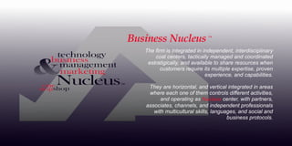 The ﬁrm is integrated in independent, interdisciplinary
cost centers, tactically managed and coordinated
estratigically, and available to share resources when
customers require its multiple expertise, proven
experience, and capabilities.
They are horizontal, and vertical integrated in areas
where each one of them controls diﬀerent activities,
and operating as center, with partners,
Nucleus
associates, channels, and independent professionals
with multicultural skills, languages, and social and
business protocols.
™
The ﬁrm is integrated in independent, interdisciplinary
cost centers, tactically managed and coordinated
estratigically, and available to share resources when
customers require its multiple expertise, proven
experience, and capabilities.
They are horizontal, and vertical integrated in areas
where each one of them controls diﬀerent activities,
and operating as center, with partners,
Nucleus
associates, channels, and independent professionals
with multicultural skills, languages, and social and
business protocols.
Business Nucleus
 