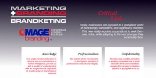 BRANDKETING
MARKETING
BRANDING
I
I
Our single-minded dedication to
service and our commitment to
market intelligence, provide us
with a wealth of understanding
with an insight into the objectives
of a wide range of shareholders'
interests
Knowledge
Our clients will be represented
to the highest standard of
professional conduct and integrity.
Professionalism
We take every possible precaution
in advising companies how to avoid
deal with clients and competitors,
knowing the company's intentions
before it is appropriate to do so.
Condentiality
TM
Critical
Link
Today, businesses are exposed to a globalized world
of increasingly competitive, and aggressive markets.
This new reality requires corporations to seek them
own niche, while adapting to the vast changes they
continually face.
 