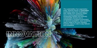 INNOVATION
The sustainability of an organization
today, depends heavily on Innovation,
businesses today face challenges to
their viability from numerous angles,
due to increasing globalization,
accelerating markets and extremely
unpredictable demand due to
uncertainties in business environment,
on demand competition, were constantly.
need to adapt to the ever changing.
business arena in order to stay relevant.
and competitive
 