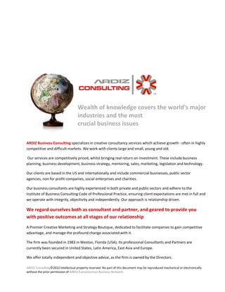 Wealth of knowledge covers the world's major
                                    industries and the most
                                    crucial business issues

ARDIZ Business Consulting specializes in creative consultancy services which achieve growth - often in highly
competitive and difficult markets. We work with clients large and small, young and old.

Our services are competitively priced, whilst bringing real return on investment. These include business
planning, business development, business strategy, mentoring, sales, marketing, legislation and technology.

Our clients are based in the US and internationally and include commercial businesses, public sector
agencies, non for profit companies, social enterprises and charities.

Our business consultants are highly experienced in both private and public sectors and adhere to the
Institute of Business Consulting Code of Professional Practice, ensuring client expectations are met in full and
we operate with integrity, objectivity and independently. Our approach is relationship driven.

We regard ourselves both as consultant and partner, and geared to provide you
with positive outcomes at all stages of our relationship
A Premier Creative Marketing and Strategy Boutique, dedicated to facilitate companies to gain competitive
advantage, and manage the profound change associated with it.

The firm was founded in 1983 in Weston, Florida (USA). Its professional Consultants and Partners are
currently been secured in United States, Latin America, East Asia and Europe.

We offer totally independent and objective advice, as the firm is owned by the Directors.

ARDIZ Consulting©2012 Intellectual property reserved. No part of this document may be reproduced mechanical or electronically
without the prior permission of ARDIZ Euroamerican Business Network.
 