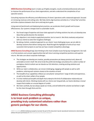 ARDIZ Business Consulting team is made up of highly energetic, results-oriented professionals who want
to improve the performance of our client organizations, and who understand the complexities of our
specialist sectors.

Consulting improves the efficiency and effectiveness of clients’ operations with a balanced approach, focused
on increasing revenues and cutting costs. We help clients align business activities to a “critical few” priorities
and strike a balance between short-term and long-term goals.

Using external benchmarks and deploying best practices, we accelerate clients’ growth and increase
effectiveness. Our systemic changes lead to sustainable results.

         Our broad range of expertise and clean-slate approach to finding solutions has led us to develop new
         ideas that quickly become the standard.
         Our objective is not simply to apply best practice, but to invent it. We think creatively and partner
         with our clients to solve their toughest challenges.
         By taking a holistic, analytical approach to our clients’ most challenging issues, we are able to
         develop solutions that deliver lasting value. Read through the highlights of some of our most
         successful client projects to see how we have created competitive advantage.

ARDIZ Business Consulting brings clear thinking to the most complex issues facing top management. Our task
is to find solutions and uncover opportunities that will return winning competitive positions and superior
returns. We take care about corporate challenges.

         The strategies we develop are creative, possibly provocative yet always practical and, above all,
         actionable an end in itself. We strive to be the preferred strategy consultancy for a select number of
         prestigious clients to whom we can devote our full attention, creating exciting solutions and
         opportunities.
         While our style is collaborative, we remain challenging, engaging with people as well as with
         problems, tailoring each solution closely to the situation at hand.
         The breadth of our capabilities reflects our consultants' and partners' range of skills and experience,
         as well as the sheer caliber of our people.
         It is that intellectual breadth and depth that underpins the kind of collaborative relationship we
         develop with clients. Working closely with our clients over long periods, our teams develop a mutual
         respect that enables an unusual degree of candor.
         We listen carefully, but we always speak our minds, and will defend the solution we believe is right
         for the client through thick and thin.



ARDIZ Business Consulting philosophy
is to treat each problem as unique,
providing truly customized solutions rather than
generic packages for our clients.

ARDIZ Consulting©2012 Intellectual property reserved. No part of this document may be reproduced mechanical or electronically
without the prior permission of ARDIZ Euroamerican Business Network.
 