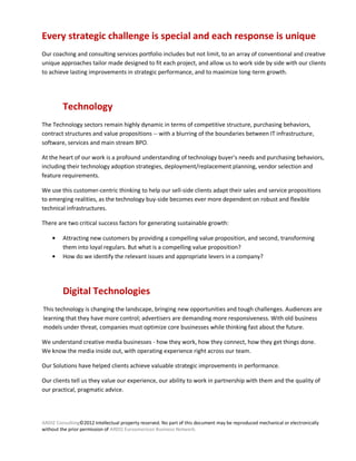 Every strategic challenge is special and each response is unique
Our coaching and consulting services portfolio includes but not limit, to an array of conventional and creative
unique approaches tailor made designed to fit each project, and allow us to work side by side with our clients
to achieve lasting improvements in strategic performance, and to maximize long-term growth.




         Technology
The Technology sectors remain highly dynamic in terms of competitive structure, purchasing behaviors,
contract structures and value propositions -- with a blurring of the boundaries between IT infrastructure,
software, services and main stream BPO.

At the heart of our work is a profound understanding of technology buyer's needs and purchasing behaviors,
including their technology adoption strategies, deployment/replacement planning, vendor selection and
feature requirements.

We use this customer-centric thinking to help our sell-side clients adapt their sales and service propositions
to emerging realities, as the technology buy-side becomes ever more dependent on robust and flexible
technical infrastructures.

There are two critical success factors for generating sustainable growth:

         Attracting new customers by providing a compelling value proposition, and second, transforming
         them into loyal regulars. But what is a compelling value proposition?
         How do we identify the relevant issues and appropriate levers in a company?




         Digital Technologies
This technology is changing the landscape, bringing new opportunities and tough challenges. Audiences are
learning that they have more control; advertisers are demanding more responsiveness. With old business
models under threat, companies must optimize core businesses while thinking fast about the future.

We understand creative media businesses - how they work, how they connect, how they get things done.
We know the media inside out, with operating experience right across our team.

Our Solutions have helped clients achieve valuable strategic improvements in performance.

Our clients tell us they value our experience, our ability to work in partnership with them and the quality of
our practical, pragmatic advice.




ARDIZ Consulting©2012 Intellectual property reserved. No part of this document may be reproduced mechanical or electronically
without the prior permission of ARDIZ Euroamerican Business Network.
 