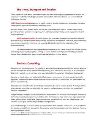 The travel, Transport and Tourism
These key sectors have been transformed in recent decades, witnessing not only exponential growth, but
also major new trends, including privatization, consolidation, internationalization and a reinvention of
distribution channels.

ARDIZ Business Consulting has worked on a wide variety of issues in these sectors, applying our fact-based
and pragmatic approach to solve many challenging issues.

We have helped clients in every sector. In travel, we have worked with airports, airlines, infrastructure
providers, railways operators and regional/urban public transport providers, as well as governments and
other stakeholders.

       ARDIZ Business Consulting demonstrate time and time again the value a highly-skilled, dedicated
team can bring to the challenges faced by industry. While many of the sectors are mature, they nevertheless
experience massive cycles in demand - we understand this and reflect it in the pragmatism of our
recommendations.

        Our teams have worked with large and small companies across a wide range of sub-sectors, focusing
on industry structure and competitive strategy as well as performance improvement and organizational
design. We are also a leading player in mergers and acquisitions in these sectors.




         Business Consulting
Consulting is a sound investment. The benefits of which can far outweigh any initial costs, but only when the
desired outcomes are clearly defined and corresponding goals put in place. That is why all of our solutions
begin with results. If you do not know what success looks like, then you have little chance of achieving it

Focusing on results allows you to clearly identify those core competencies (on which you are looking for
significant improvement) which will be used to evaluate the success of the coaching and measure your ROI
(Return on Investment).

To achieve your desired results, several things are essential, the first of which is strategy. A strategy defines
where you are going, how you will employ the resources available to you to get there and how you will
measure achievement.

Using the analysis approach, our Business Coaches will work with you to ensure your strategy is both clearly
defined and crucially, clearly communicated. So often it is this second stage where many organizations fall
down; informing their people what they should be doing but failing to tell them why they're doing it and
what the overall goals are that they should be working towards.

If you think this might be an issue within your organization, there is an easy exercise you can try. Ask five or
ten people, across different levels within the company, what the organizations top three goals are. You may
be surprised by the results.
ARDIZ Consulting©2012 Intellectual property reserved. No part of this document may be reproduced mechanical or electronically
without the prior permission of ARDIZ Euroamerican Business Network.
 