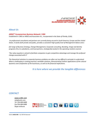 ©2013 ARDIZ EBN – ALL RIGTHS Reserved
About Us
ARDIZ™ Euroamerican Business Network | EBN
Established in 1983 as ARDIZ and Associates Inc., incorporated in the State of Florida, (USA).
Its professional consultants and partners are currently being secured in South America, Europe and the United
States. It works both private and public, provides a consistent high quality level of Management Advice and a
full range of Business Strategy, Change Management, Corporate consulting, Branding, Image and Identity
programs thru its subsidiaries, and local partners, strategically located in the operating markets covered.
"Our value equation is aimed to facilitate companies to gain competitive advantage and manage the profound
change associated with it"
The theoretical solutions to corporate business problems are often not too difficult in principle to understand.
What is challenging is creating practical, workable solutions, demonstrating realistic applications of the cultural
dynamics and complexities of the businesses, as well as the financial implications.
It is here where we provide the tangible differences
CONTACT
www.ardiz.com
info@ardiz.com
Tel. 954.684.6686
Fax 954.684.6686
Skype ardizusa
 