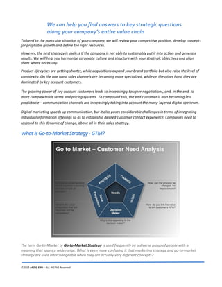 ©2013 ARDIZ EBN – ALL RIGTHS Reserved
We can help you find answers to key strategic questions
along your company’s entire value chain
Tailored to the particular situation of your company, we will review your competitive position, develop concepts
for profitable growth and define the right resources.
However, the best strategy is useless if the company is not able to sustainably put it into action and generate
results. We will help you harmonize corporate culture and structure with your strategic objectives and align
them where necessary.
Product life cycles are getting shorter, while acquisitions expand your brand portfolio but also raise the level of
complexity. On the one hand sales channels are becoming more specialized, while on the other hand they are
dominated by key account customers.
The growing power of key account customers leads to increasingly tougher negotiations, and, in the end, to
more complex trade terms and pricing systems. To compound this, the end customer is also becoming less
predictable – communication channels are increasingly taking into account the many-layered digital spectrum.
Digital marketing speeds up communication, but it also poses considerable challenges in terms of integrating
individual information offerings so as to establish a desired customer contact experience. Companies need to
respond to this dynamic of change, above all in their sales strategy.
WhatisGo-to-MarketStrategy-GTM?
The term Go-to-Market or Go-to-Market Strategy is used frequently by a diverse group of people with a
meaning that spans a wide range. What is even more confusing it that marketing strategy and go-to-market
strategy are used interchangeable when they are actually very different concepts?
 