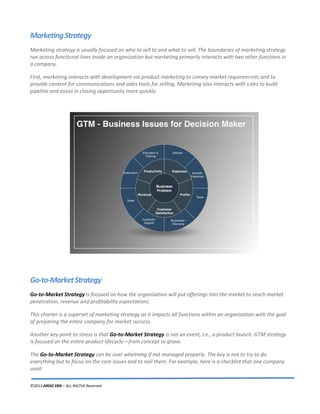 ©2013 ARDIZ EBN – ALL RIGTHS Reserved
MarketingStrategy
Marketing strategy is usually focused on who to sell to and what to sell. The boundaries of marketing strategy
run across functional lines inside an organization but marketing primarily interacts with two other functions in
a company.
First, marketing interacts with development via product marketing to convey market requirements and to
provide content for communications and sales tools for selling. Marketing also interacts with sales to build
pipeline and assist in closing opportunity more quickly.
Go-to-MarketStrategy
Go-to-Market Strategy is focused on how the organization will put offerings into the market to reach market
penetration, revenue and profitability expectations.
This charter is a superset of marketing strategy as it impacts all functions within an organization with the goal
of preparing the entire company for market success.
Another key point to stress is that Go-to-Market Strategy is not an event, i.e., a product launch. GTM strategy
is focused on the entire product lifecycle—from concept to grave.
The Go-to-Market Strategy can be over whelming if not managed properly. The key is not to try to do
everything but to focus on the core issues and to nail them. For example, here is a checklist that one company
used:
 