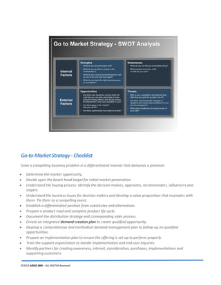 ©2013 ARDIZ EBN – ALL RIGTHS Reserved
Go-to-MarketStrategy-Checklist
Solve a compelling business problem in a differentiated manner that demands a premium
Determine the market opportunity.
Decide upon the beach head target for initial market penetration.
Understand the buying process: Identify the decision makers, approvers, recommenders, influencers and
snipers.
Understand the business issues for decision makers and develop a value proposition that resonates with
them. Tie them to a compelling event.
Establish a differentiated position from substitutes and alternatives.
Prepare a product road and complete product life cycle.
Document the distribution strategy and corresponding sales process.
Create an integrated demand creation plan to create qualified opportunity.
Develop a comprehensive and methodical demand management plan to follow-up on qualified
opportunities.
Prepare an implementation plan to ensure the offering is set-up to perform properly.
Train the support organization to handle implementation and end user inquiries.
Identify partners for creating awareness, interest, consideration, purchases, implementations and
supporting customers.
 