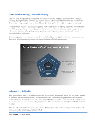 ©2013 ARDIZ EBN – ALL RIGTHS Reserved
Go-to-MarketStrategy-ProductRoadmap
Once you have identified the business needs you will address in the market, it is critical to have a product
roadmap that highlights the evolution of a product, product extensions and the entrance into new markets.
Organizations may use a planning horizon of 1 year (for start-ups) to 5 years (for the largest enterprises).
These roadmaps should be reviewed and updated each quarter. When an offering is added to the roadmap it
should be accompanied by a market backgrounder—a two page document that covers the most pertinent
information about the offering like price, competition, positioning, market focus, anticipated revenue,
compatibility information, etc.
As time progresses, a market requirements document should be created, followed by a product requirements
document, a feature requirements document and finally a product introduction plan.
WhoAreYouSellingTo
A big question that needs to be addressed and well thought out is who you will sell to. This is a loaded question
as it implies the fundamental business problem is understood, a unique and differentiated solution to that
problem has been developed, a compelling value proposition that resonates has been created, a path to access
the decision maker is known and the story to communicate to the decision maker has been crafted that results
in action.
All of this information should exist in various forms of completion as this is the exact information that should
have been used to initiate a development effort.
 