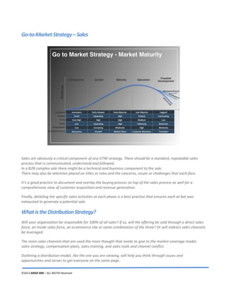 ©2013 ARDIZ EBN – ALL RIGTHS Reserved
Go-to-MarketStrategy–Sales
Sales are obviously a critical component of any GTM strategy. There should be a standard, repeatable sales
process that is communicated, understood and followed.
In a B2B complex sale there might be a technical and business component to the sale.
There may also be attention placed on titles or roles and the concerns, issues or challenges that each face.
It’s a good practice to document and overlay the buying process on top of the sales process as well for a
comprehensive view of customer acquisition and revenue generation.
Finally, detailing the specific sales activities at each phase is a best practice that ensures each at bat was
exhausted to generate a potential sale.
WhatistheDistributionStrategy?
Will your organization be responsible for 100% of all sales? If so, will the offering be sold through a direct sales
force, an inside sales force, an ecommerce site or some combination of the three? Or will indirect sales channels
be leveraged.
The more sales channels that are used the more thought that needs to give to the market coverage model,
sales strategy, compensation plans, sales training, and sales tools and channel conflict.
Outlining a distribution model, like the one you are viewing, will help you think through issues and
opportunities and serves to get everyone on the same page.
 