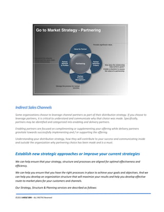 ©2013 ARDIZ EBN – ALL RIGTHS Reserved
IndirectSalesChannels
Some organizations choose to leverage channel partners as part of their distribution strategy. If you choose to
leverage partners, it is critical to understand and communicate why that choice was made. Specifically,
partners may be identified and categorized into enabling and delivery partners.
Enabling partners are focused on complimenting or supplementing your offering while delivery partners
gravitate towards successfully implementing and / or supporting the offering.
Understanding your distribution strategy, how they will contribute to your success and communicating inside
and outside the organization why partnering choice has been made and is a must.
Establish new strategic approaches or improve your current strategies
We can help ensure that your strategy, structure and processes are aligned for optimal effectiveness and
efficiency.
We can help you ensure that you have the right processes in place to achieve your goals and objectives. And we
can help you develop an organization structure that will maximize your results and help you develop effective
route-to-market plans for your customers and channels.
Our Strategy, Structure & Planning services are described as follows:
 