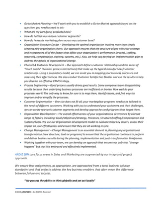 ©2013 ARDIZ EBN – ALL RIGTHS Reserved
• Go to Market Planning – We’ll work with you to establish a Go-to-Market approach based on the
questions you need to need to ask:
• What are my core/focus products/SKUs?
• How do I attack my various customer segments?
• How do I execute marketing plans across my customer base?
• Organization Structure Design – Developing the optimal organization involves more than simply
creating new organization charts. Our approach ensures that the structure aligns with your strategy
and incorporates all of the factors that affect your organization’s performance (process, staffing,
reporting, compensation, training, systems, etc.). Also, we help you develop an implementation plan to
address the details of organizational change.
• Channel & Customer Development – Our approach defines customer relationships and the series of
“touch points” (business process interactions) that make up the typical manufacturer/customer
relationship. Using a proprietary model, we can assist you in mapping your business processes and
assessing their effectiveness. We also conduct Customer Satisfaction Studies and use the results to help
you develop an effective CRM Strategy.
• Process Engineering – Good process usually drives good results. Some companies have disappointing
results because their underlying business processes are inefficient or broken. How well do your
processes work? The only way to know for sure is to map them, identify issues, and find ways to
improve and/or simplify the processes.
• Customer Segmentation – One size does not fit all; your marketplace programs need to be tailored to
the needs of different customers. Working with you to understand your customers and their challenges,
we can create relevant customer segments and develop approaches and programs that target them.
• Organization Development – The overall effectiveness of your organization is determined by a broad
range of factors, including: Goals/Objectives/Strategy, Processes, Structure/Staffing/Compensation and
Systems/Tools. We use our Organization Development model to evaluate these key drivers, assess their
impact on your effectiveness and ensure that they are all working in sync.
• Change Management – Change Management is an essential element in planning any organizational
transformation (new structure, tools or programs) to ensure that the organization continues to perform
and deliver business results during the planning, implementation and post-transformation timeframes.
• Working together with your team, we can develop an approach that ensures not only that “change
happens” but that it is embraced and effectively implemented.
core focus areas in Sales and Marketing are augmented by our integrated projectARDIZ EBN
approach.
We ensure that assignments, as appropriate, are approached from a total business solution
standpoint and that projects address the key business enablers that often mean the difference
between failure and success.
“We possess the ability to think globally and yet act locally”
 