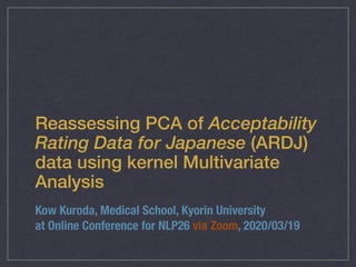 Reassessing PCA of Acceptability
Rating Data for Japanese (ARDJ)
data using kernel Multivariate
Analysis
Kow Kuroda, Medical School, Kyorin University
at Online Conference for NLP26 via Zoom, 2020/03/19
 