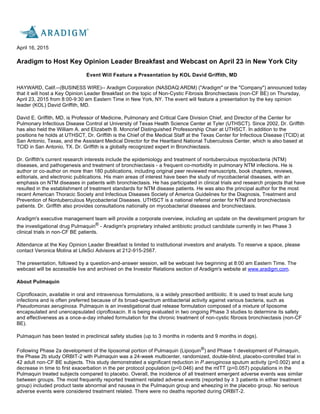 April 16, 2015
Aradigm to Host Key Opinion Leader Breakfast and Webcast on April 23 in New York City
Event Will Feature a Presentation by KOL David Griffith, MD
HAYWARD, Calif.--(BUSINESS WIRE)-- Aradigm Corporation (NASDAQ:ARDM) ("Aradigm" or the "Company") announced today
that it will host a Key Opinion Leader Breakfast on the topic of Non-Cystic Fibrosis Bronchiectasis (non-CF BE) on Thursday,
April 23, 2015 from 8:00-9:30 am Eastern Time in New York, NY. The event will feature a presentation by the key opinion
leader (KOL) David Griffith, MD.
David E. Griffith, MD, is Professor of Medicine, Pulmonary and Critical Care Division Chief, and Director of the Center for
Pulmonary Infectious Disease Control at University of Texas Health Science Center at Tyler (UTHSCT). Since 2002, Dr. Griffith
has also held the William A. and Elizabeth B. Moncrief Distinguished Professorship Chair at UTHSCT. In addition to the
positions he holds at UTHSCT, Dr. Griffith is the Chief of the Medical Staff at the Texas Center for Infectious Disease (TCID) at
San Antonio, Texas, and the Assistant Medical Director for the Heartland National Tuberculosis Center, which is also based at
TCID in San Antonio, TX. Dr. Griffith is a globally recognized expert in Bronchiectasis.
Dr. Griffith's current research interests include the epidemiology and treatment of nontuberculous mycobacteria (NTM)
diseases, and pathogenesis and treatment of bronchiectasis - a frequent co-morbidity in pulmonary NTM infections. He is
author or co-author on more than 180 publications, including original peer reviewed manuscripts, book chapters, reviews,
editorials, and electronic publications. His main areas of interest have been the study of mycobacterial diseases, with an
emphasis on NTM diseases in patients with bronchiectasis. He has participated in clinical trials and research projects that have
resulted in the establishment of treatment standards for NTM disease patients. He was also the principal author for the most
recent American Thoracic Society and Infectious Diseases Society of America Guidelines for the Diagnosis, Treatment and
Prevention of Nontuberculous Mycobacterial Diseases. UTHSCT is a national referral center for NTM and bronchiectasis
patients. Dr. Griffith also provides consultations nationally on mycobacterial diseases and bronchiectasis.
Aradigm's executive management team will provide a corporate overview, including an update on the development program for
the investigational drug Pulmaquin®
- Aradigm's proprietary inhaled antibiotic product candidate currently in two Phase 3
clinical trials in non-CF BE patients.
Attendance at the Key Opinion Leader Breakfast is limited to institutional investors and analysts. To reserve a space, please
contact Veronica Molina at LifeSci Advisors at 212-915-2567.
The presentation, followed by a question-and-answer session, will be webcast live beginning at 8:00 am Eastern Time. The
webcast will be accessible live and archived on the Investor Relations section of Aradigm's website at www.aradigm.com.
About Pulmaquin
Ciprofloxacin, available in oral and intravenous formulations, is a widely prescribed antibiotic. It is used to treat acute lung
infections and is often preferred because of its broad-spectrum antibacterial activity against various bacteria, such as
Pseudomonas aeruginosa. Pulmaquin is an investigational dual release formulation composed of a mixture of liposome
encapsulated and unencapsulated ciprofloxacin. It is being evaluated in two ongoing Phase 3 studies to determine its safety
and effectiveness as a once-a-day inhaled formulation for the chronic treatment of non-cystic fibrosis bronchiectasis (non-CF
BE).
Pulmaquin has been tested in preclinical safety studies (up to 3 months in rodents and 9 months in dogs).
Following Phase 2a development of the liposomal portion of Pulmaquin (Lipoquin®) and Phase 1 development of Pulmaquin,
the Phase 2b study ORBIT-2 with Pulmaquin was a 24-week multicenter, randomized, double-blind, placebo-controlled trial in
42 adult non-CF BE subjects. This study demonstrated a significant reduction in P.aeruginosa sputum activity (p=0.002) and a
decrease in time to first exacerbation in the per protocol population (p=0.046) and the mITT (p=0.057) populations in the
Pulmaquin treated subjects compared to placebo. Overall, the incidence of all treatment emergent adverse events was similar
between groups. The most frequently reported treatment related adverse events (reported by ≥ 3 patients in either treatment 
group) included product taste abnormal and nausea in the Pulmaquin group and wheezing in the placebo group. No serious
adverse events were considered treatment related. There were no deaths reported during ORBIT-2.
 