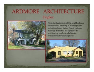F h b i i f h i hb h dFrom the beginnings of the neighborhood,
Ardmore had a variety of housing types,
including duplex living. Mostly, duplex
housing mimicked the styles of theg y
neighboring single family homes,
with some eclectic exceptions!
 