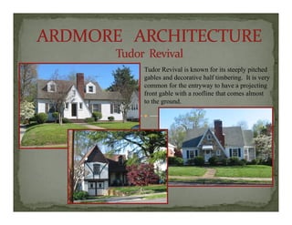 Tudor Revival is known for its steeply pitchedTudor Revival is known for its steeply pitched
gables and decorative half timbering. It is very
common for the entryway to have a projecting
front gable with a roofline that comes almost
to the ground.
 