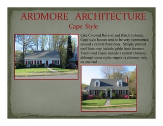 Like Colonial Revival and Dutch Colonial,
C t l h t d t b t i lCape style houses tend to be very symmetrical
around a central front door. Steeply pitched
roof lines may include gable front dormers.
Traditional Capes include a central chimney,
although some styles support a chimney only
on one end.
 