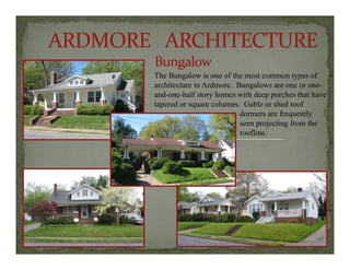 The Bungalow is one of the most common types of
hit t i A d B larchitecture in Ardmore. Bungalows are one or one-
and-one-half story homes with deep porches that have
tapered or square columns. Gable or shed roof
dormers are frequently
seen projecting from the
roofline.
 