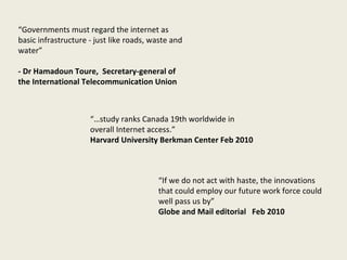 “… study ranks Canada 19th worldwide in overall Internet access.” Harvard University Berkman Center Feb 2010 “ If we do not act with haste, the innovations that could employ our future work force could well pass us by” Globe and Mail editorial  Feb 2010 “ Governments must regard the internet as basic infrastructure - just like roads, waste and water” - Dr Hamadoun Toure,  Secretary-general of the International Telecommunication Union 