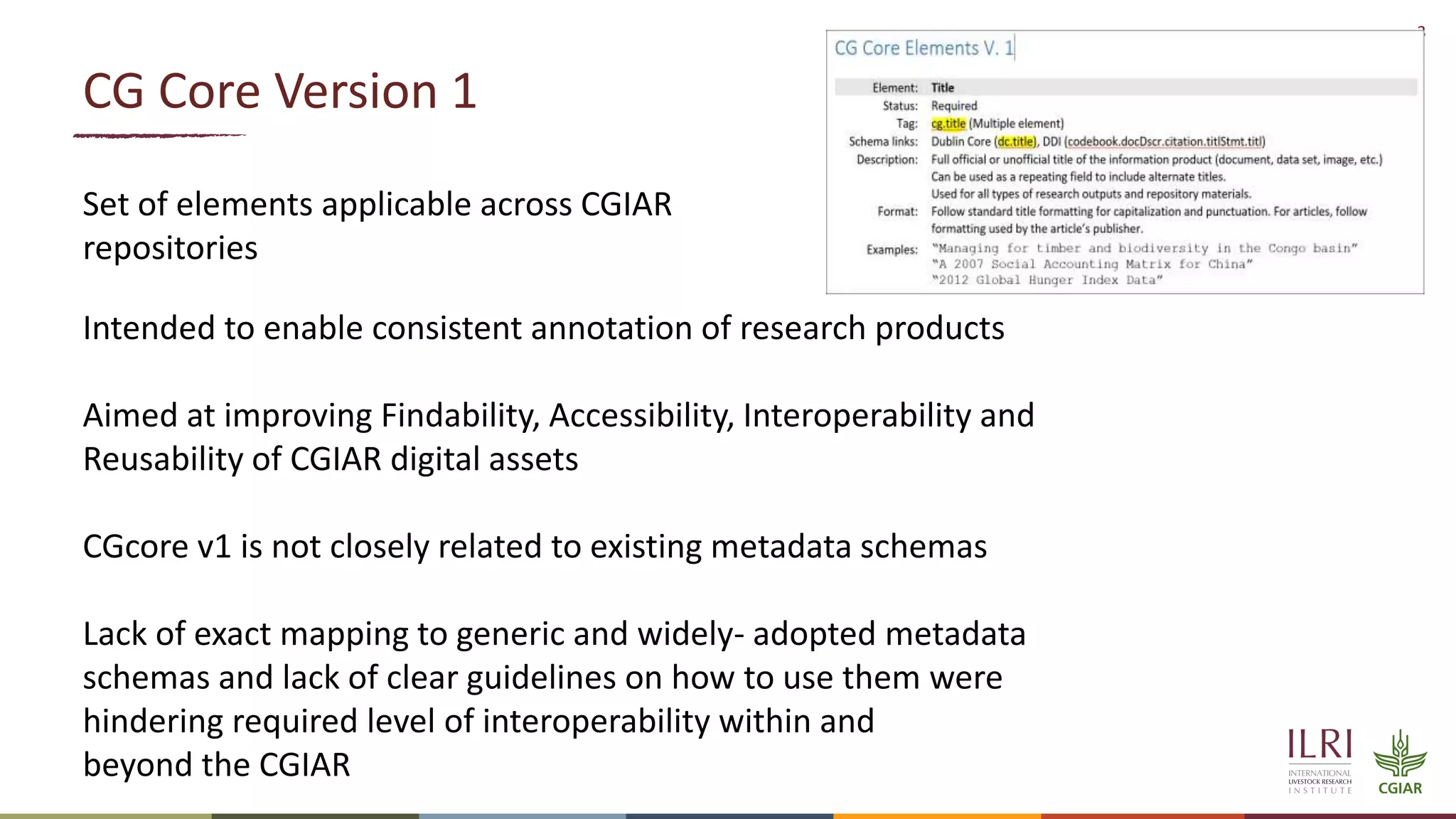 3
CG Core Version 1
Set of elements applicable across CGIAR
repositories
Intended to enable consistent annotation of research products
Aimed at improving Findability, Accessibility, Interoperability and
Reusability of CGIAR digital assets
CGcore v1 is not closely related to existing metadata schemas
Lack of exact mapping to generic and widely- adopted metadata
schemas and lack of clear guidelines on how to use them were
hindering required level of interoperability within and
beyond the CGIAR
 