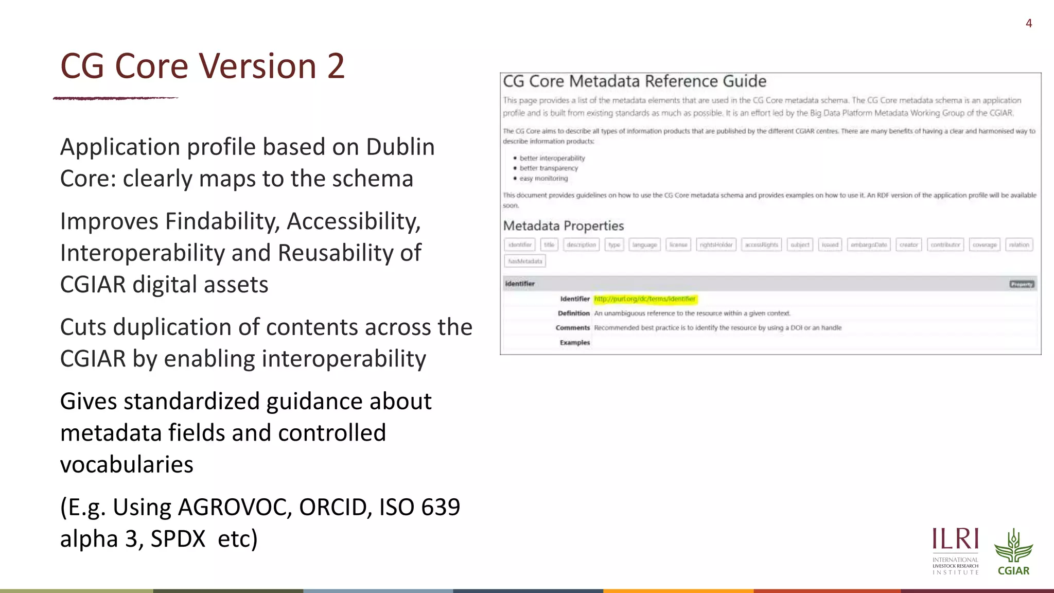 4
CG Core Version 2
Application profile based on Dublin
Core: clearly maps to the schema
Improves Findability, Accessibility,
Interoperability and Reusability of
CGIAR digital assets
Cuts duplication of contents across the
CGIAR by enabling interoperability
Gives standardized guidance about
metadata fields and controlled
vocabularies
(E.g. Using AGROVOC, ORCID, ISO 639
alpha 3, SPDX etc)
 