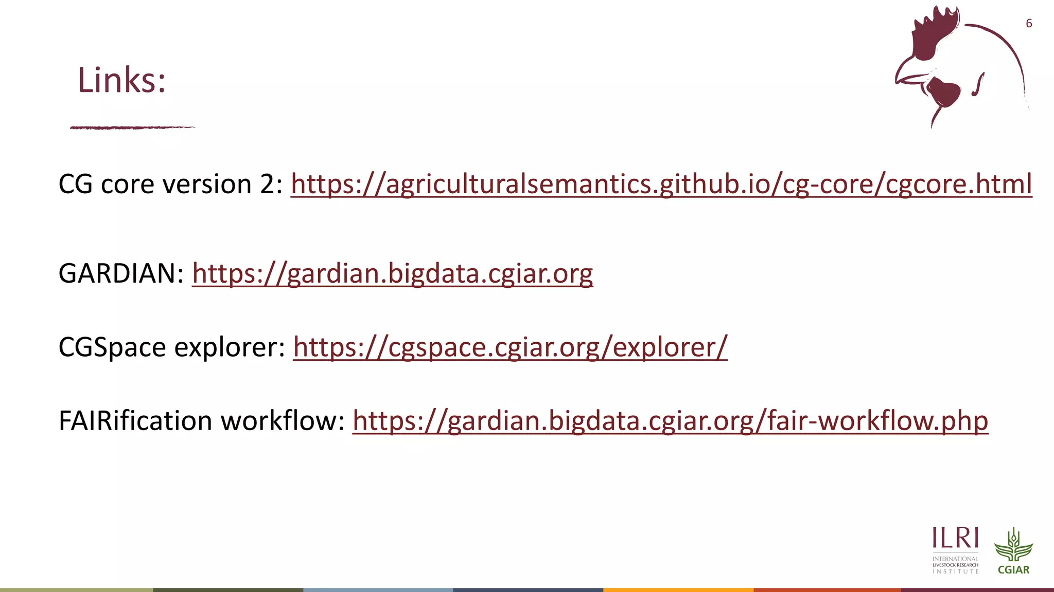 6
CG core version 2: https://agriculturalsemantics.github.io/cg-core/cgcore.html
GARDIAN: https://gardian.bigdata.cgiar.org
CGSpace explorer: https://cgspace.cgiar.org/explorer/
FAIRification workflow: https://gardian.bigdata.cgiar.org/fair-workflow.php
Links:
 