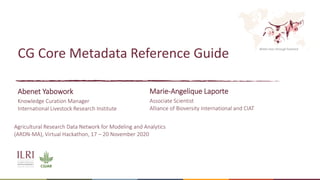Better lives through livestock
CG Core Metadata Reference Guide
Abenet Yabowork
Knowledge Curation Manager
International Livestock Research Institute
Marie-Angelique Laporte
Associate Scientist
Alliance of Bioversity International and CIAT
Agricultural Research Data Network for Modeling and Analytics
(ARDN-MA), Virtual Hackathon, 17 – 20 November 2020
 