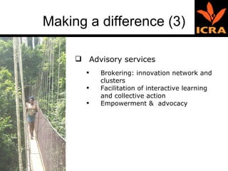 Making a difference (3) Advisory services Brokering: innovation network and clusters Facilitation of interactive learning and collective action Empowerment &  advocacy 