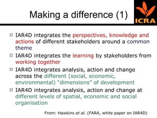 Making a difference (1) IAR4D integrates the  perspectives, knowledge and actions  of different stakeholders around a  common theme IAR4D integrates the  learning  by stakeholders from  working together IAR4D   integrates analysis, action and change across the  different (social, economic, environmental) “dimensions” of development  IAR4D   integrates analysis, action and change at  different levels of spatial, economic and social organisation  From: Hawkins  et al.  (FARA, white paper on IAR4D) 
