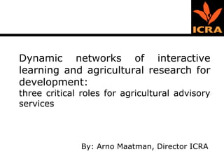 Dynamic networks of interactive learning and agricultural research for development:  three critical roles for agricultural advisory services By: Arno Maatman, Director ICRA 