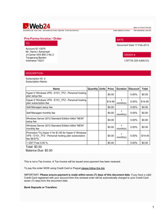 Pro-Forma Invoice / Order                                                            DATE:
 TO:
                                                                                     Document Date 17-Feb-2013
 Account ID 13976
 Mr. Harris I Adriansah
 Jl Camar XXII BW 2 No 2                                                                   ORDER #:
 Tangerang Banten
 Indonesia 15221                                                                           150738 (ID 640616)



 DESCRIPTION:

 Subscription ID: 0
 Subscription Name:

                          Name                           Quantity Units Price        Duration Discount    Total
 Hyper-V Windows VPS - E101_TF2 - Personal hosting
                                                                            $0.00               0.00%    $0.00
 plan setup fee
 Hyper-V Windows VPS - E101_TF2 - Personal hosting                                      1
                                                                            $14.95              0.00%    $14.95
 plan subscription fee                                                               month(s)
 Self Managed setup fee                                                     $0.00               0.00%    $0.00
                                                                                        1
 Self Managed monthly fee                                                   $0.00               0.00%    $0.00
                                                                                     month(s)
 Windows Server 2012 Standard Edition 64bit *NEW*
                                                                            $0.00               0.00%    $0.00
 setup fee
 Windows Server 2012 Standard Edition 64bit *NEW*                                       1
                                                                            $0.00               0.00%    $0.00
 monthly fee                                                                         month(s)
 Promotion Try Hyper V for $1.00 for Hyper-V Windows
                                                                                        1
 VPS - E101_TF2 - Personal hosting plan subscription                        $0.00               0.00%    -$14.45
                                                                                     month(s)
 fee 96.67%
 + GST Free 0.00 %                                                          $0.00               0.00%    $0.00
 Total: $0.50
 Balance Due: $0.50


This is not a Tax Invoice. A Tax Invoice will be issued once payment has been received.

To pay this order NOW using Credit Card or Paypal please follow this link

IMPORTANT: Please ensure payment is made within seven (7) days of this document date. If you have a valid
Credit Card registered with your account then this renewal order will be automatically charged to your Credit Card
seven (7) days from the document date.

Bank Deposits or Transfers:




                                                                                                                     1
 