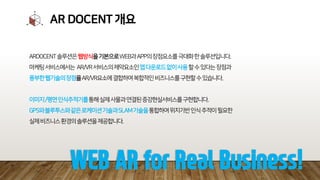 AR DOCENT 개요
ARDOCENT솔루션은웹방식을기본으로WEB과APP의장점요소를극대화한솔루션입니다.
마케팅서비스에서는 AR/VR서비스의제약요소인앱다운로드없이사용할수있다는장점과
풍부한웹기술의장점을AR/VR요소에결합하여복합적인비즈니스를구현할수있습니다.
이미지/평면인식추적기를통해실제사물과연결된증강현실서비스를구현합니다.
GPS와블루투스와같은로케이션기술과SLAM기술을통합하여위치기반인식추적이필요한
실제비즈니스환경의솔루션을제공합니다.
WEB AR for Real Business!
 