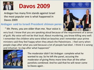 Davos 2009
  Ardogan has many firm stands against Israel
  the most popular one is what happened in
  Davos 2009
Ardogan said to Israeli President shimon peres :
   “ Mr. Peres, you are older than me. Your voice is
 very loud. I know that you are speaking aloud because of the requirement of a sense
 of guilt. My voice will not be that loud. About murdering, you know killing very well.
 I remember the children who were killed on beaches and I remember your prime
 ministers said they feel happy when they attack the Palestinians . I feel sorry when
 people claps after what you said because a lot of people had died . I think it is wrong
 and inhuman to clap after what happened.”

                        The moderator didn’t let Ardogan complete what he
                        wanted to say. So he left the panel, accusing the
                        moderator of giving Peres more time than all the other
                        panelists combined. And he said that he will never come
                        to Davos again .
 