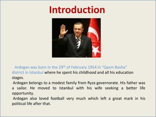 Introduction




  Ardogan was born in the 29th of February 1954 in “Qasm Basha”
district in Istanbul where he spent his childhood and all his education
stages.
 Ardogan belongs to a modest family from Ryza governorate. His father was
a sailor. He moved to Istanbul with his wife seeking a better life
opportunity.
 Ardogan also loved football very much which left a great mark in his
political life after that.
 