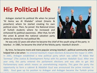 His Political Life
   Ardogan started his political life when he joined
“Al Aema wa Al Khataba” school (Imams &
preachers) where he started creating his own
political vision. Then, he joined the National Union
of Turkish students where he increased and
enhanced his political awareness. After that, he left
the union & joined the national salvation party
where he started his real political life.
   He was only 22 years old when he became the chief of the youth wing of the party in
Istanbul . In 1985, he became the chief of the felicity party -Istanbul’s branch- .

  By time, he became more and more popular among Istanbul’s political community which
helped him a lot when he entered Istanbul’s mayor elections & became the mayor in 1994.
In 2001, Ardogan established a new political party which was called “Al Adala Wal
Tanmeya” (The Justice & Development Party) with his partner Abdallah Guul. After one
year only, the party entered the parliament elections and was able to get 363
Parliamentary seats which means an overwhelming majority. This gave the party the
opportunity to form a cabinet & Abdallah Guul was announced the prime minister. In
2003, Guul gave up his position to Ardogan and Ardogan became the Turkish prime
 
