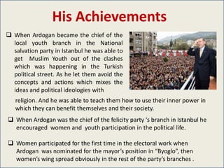 His Achievements
 When Ardogan became the chief of the
  local youth branch in the National
  salvation party in Istanbul he was able to
  get Muslim Youth out of the clashes
  which was happening in the Turkish
  political street. As he let them avoid the
  concepts and actions which mixes the
  ideas and political ideologies with
   religion. And he was able to teach them how to use their inner power in
   which they can benefit themselves and their society.
 When Ardogan was the chief of the felicity party ‘s branch in Istanbul he
  encouraged women and youth participation in the political life.

 Women participated for the first time in the electoral work when
  Ardogan was nominated for the mayor’s position in “Byoglo”, then
  women’s wing spread obviously in the rest of the party’s branches .
 