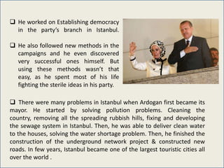  He worked on Establishing democracy
  in the party’s branch in Istanbul.

 He also followed new methods in the
  campaigns and he even discovered
  very successful ones himself. But
  using these methods wasn’t that
  easy, as he spent most of his life
  fighting the sterile ideas in his party.

 There were many problems in Istanbul when Ardogan first became its
mayor. He started by solving pollution problems. Cleaning the
country, removing all the spreading rubbish hills, fixing and developing
the sewage system in Istanbul. Then, he was able to deliver clean water
to the houses, solving the water shortage problem. Then, he finished the
construction of the underground network project & constructed new
roads. In few years, Istanbul became one of the largest touristic cities all
over the world .
 