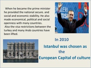 When he became the prime minister
he provided the national secure. and
social and economic stability. He also
made economical, political and social
openness with many countries.
 Also the visa restrictions between the
turkey and many Arab countries have
been lifted.

                                     In 2010
                               Istanbul was chosen as
                                       the
                             European Capital of culture
 