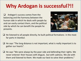 Why Ardogan is successful?!!
 Ardogan’s success comes from the
balancing and the harmony between the
human side in which he deals with people by
and can easily contact them, and the political
side by which he can benefit the people he
presents.

 He listened to all people directly, he built political formations in the most
  far parts in Istanbul.

 He says “The long distance is not important, what is really important is to
  gather our hearts”.

 He says ”We were always by the poor side and defending their rights. We
  never entered their houses with disgust, but with sadness. We ate with
  them and listened to them. We made our best to solve their problems.”
 