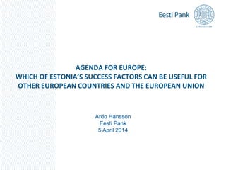 AGENDA FOR EUROPE:
WHICH OF ESTONIA’S SUCCESS FACTORS CAN BE USEFUL FOR
OTHER EUROPEAN COUNTRIES AND THE EUROPEAN UNION
Ardo Hansson
Eesti Pank
5 April 2014
 