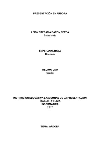 PRESENTACIÓN EN ARDORA
LEIDY STEFANIA BARON PEREA
Estudiante
ESPERANZA RADA
Docente
DECIMO UNO
Grado
INSTITUCION EDUCATIVA EXALUMNAS DE LA PRESENTACIÓN
IBAGUÉ - TOLIMA
INFORMATICA
2017
TEMA: ARDORA
 