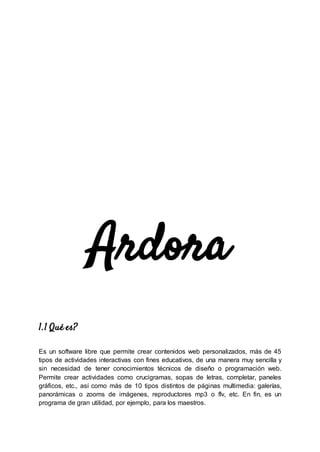 Ardora
1.1 Qué es?
Es un software libre que permite crear contenidos web personalizados, más de 45
tipos de actividades interactivas con fines educativos, de una manera muy sencilla y
sin necesidad de tener conocimientos técnicos de diseño o programación web.
Permite crear actividades como crucigramas, sopas de letras, completar, paneles
gráficos, etc., así como más de 10 tipos distintos de páginas multimedia: galerías,
panorámicas o zooms de imágenes, reproductores mp3 o flv, etc. En fin, es un
programa de gran utilidad, por ejemplo, para los maestros.
 