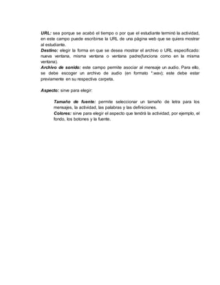 URL: sea porque se acabó el tiempo o por que el estudiante terminó la actividad,
en este campo puede escribirse la URL de una página web que se quiera mostrar
al estudiante.
Destino: elegir la forma en que se desea mostrar el archivo o URL especificado:
nueva ventana, misma ventana o ventana padre(funciona como en la misma
ventana).
Archivo de sonido: este campo permite asociar al mensaje un audio. Para ello,
se debe escoger un archivo de audio (en formato *.wav); este debe estar
previamente en su respectiva carpeta.
Aspecto: sirve para elegir:
Tamaño de fuente: permite seleccionar un tamaño de letra para los
mensajes, la actividad, las palabras y las definiciones.
Colores: sirve para elegir el aspecto que tendrá la actividad, por ejemplo, el
fondo, los botones y la fuente.
 