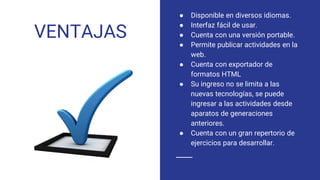 VENTAJAS
● Disponible en diversos idiomas.
● Interfaz fácil de usar.
● Cuenta con una versión portable.
● Permite publicar actividades en la
web.
● Cuenta con exportador de
formatos HTML
● Su ingreso no se limita a las
nuevas tecnologías, se puede
ingresar a las actividades desde
aparatos de generaciones
anteriores.
● Cuenta con un gran repertorio de
ejercicios para desarrollar.
 