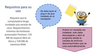 Requisitos para su
uso
Requiere que la
computadora tenga
instalado una versión de
Java. Requerimientos
mínimos de hardware:
procesador Pentium, 125
MB de espacio libre en
disco y 128 MB de
memoria RAM.
Se debe tener el
plug-in de java
instalado en el
navegador.
Ardora no necesita ser
instalado, solo debe
descargarse y abrir el
programa desde la
carpeta de archivos
descomprimidos que se
crea automáticamente.
 